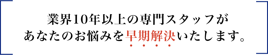 業界10年以上の専門スタッフがあなたのお悩みを早期解決いたします。