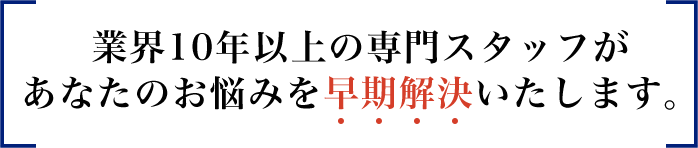 業界10年以上の専門スタッフがあなたのお悩みを早期解決いたします。